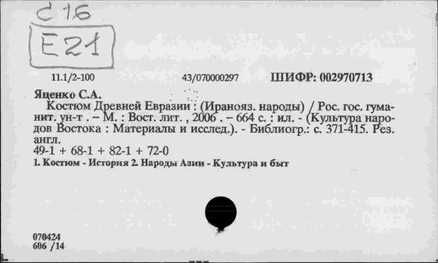 ﻿11.1/2-100	43/070000297 ШИФР: 002970713
Яценко С.А.
Костюм Древней Евразии : (Иранояз. народы) / Рос. гос. гума нит. ун-т . - М. : Вост. лит., 2006 . - 664 с. : ил. - (Культура наро дов Востока : Материалы и исслед.). - Библиогр.: с. 371-415. Рез англ.
49-1 + 68-1 + 82-1 + 72-0
1. Костюм - История 2. Народы Азии - Культура и быт
070424 606/14